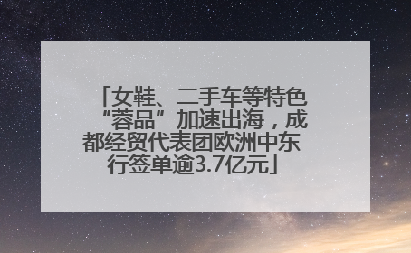 女鞋、二手车等特色“蓉品”加速出海，成都经贸代表团欧洲中东行签单逾3.7亿元