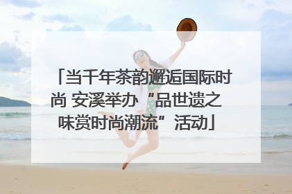 当千年茶韵邂逅国际时尚 安溪举办“品世遗之味赏时尚潮流”活动