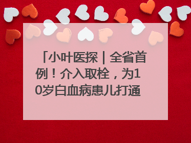 小叶医探｜全省首例！介入取栓，为10岁白血病患儿打通生命之“脉”