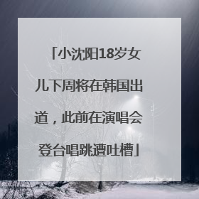 小沈阳18岁女儿下周将在韩国出道，此前在演唱会登台唱跳遭吐槽