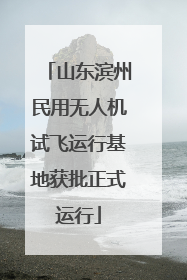 山东滨州民用无人机试飞运行基地获批正式运行