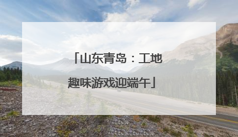 山东青岛：工地趣味游戏迎端午