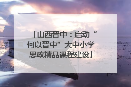 山西晋中：启动“何以晋中”大中小学思政精品课程建设