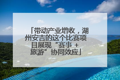 带动产业增收，湖州安吉的这个比赛项目展现“赛事 + 旅游”协同效应