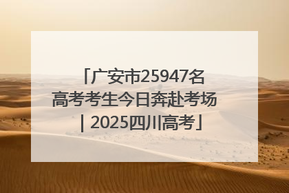 广安市25947名高考考生今日奔赴考场｜2025四川高考