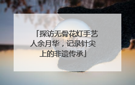 探访无骨花灯手艺人余月华，记录针尖上的非遗传承