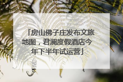 房山佛子庄发布文旅地图，君澜度假酒店今年下半年试运营