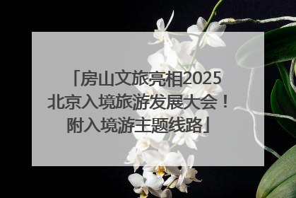 房山文旅亮相2025北京入境旅游发展大会！附入境游主题线路
