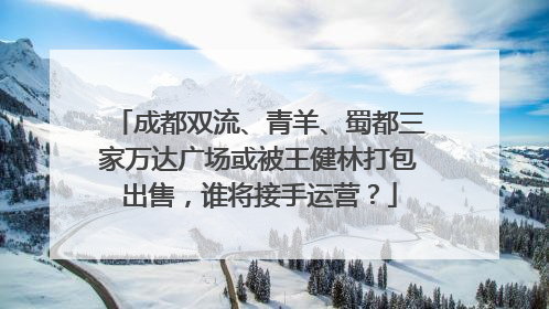 成都双流、青羊、蜀都三家万达广场或被王健林打包出售，谁将接手运营？
