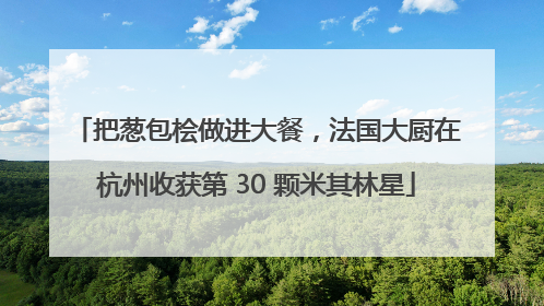 把葱包桧做进大餐，法国大厨在杭州收获第 30 颗米其林星