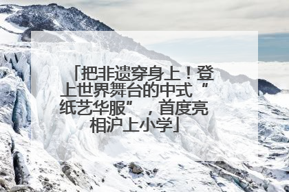 把非遗穿身上！登上世界舞台的中式“纸艺华服”，首度亮相沪上小学