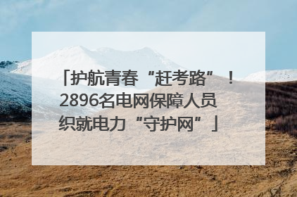 护航青春“赶考路”！2896名电网保障人员织就电力“守护网”