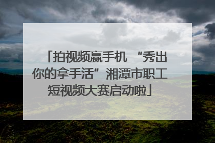 拍视频赢手机 “秀出你的拿手活”湘潭市职工短视频大赛启动啦