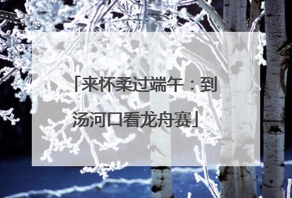 来怀柔过端午：到汤河口看龙舟赛