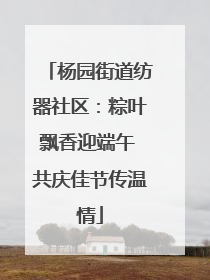 杨园街道纺器社区：粽叶飘香迎端午 共庆佳节传温情