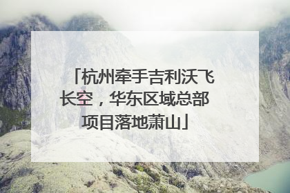 杭州牵手吉利沃飞长空，华东区域总部项目落地萧山