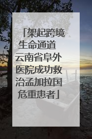 架起跨境生命通道 云南省阜外医院成功救治孟加拉国危重患者