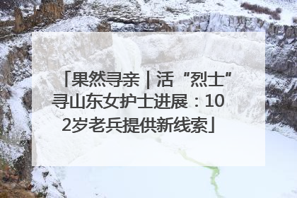 果然寻亲｜活“烈士”寻山东女护士进展：102岁老兵提供新线索