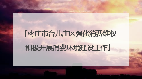 枣庄市台儿庄区强化消费维权 积极开展消费环境建设工作