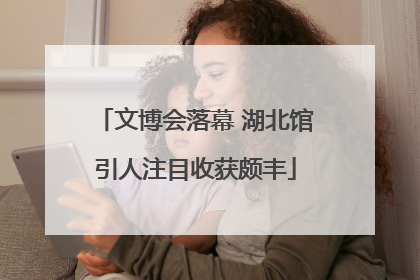 文博会落幕 湖北馆引人注目收获颇丰