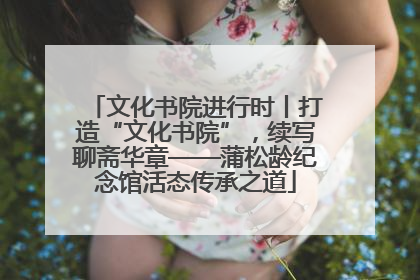 文化书院进行时丨打造“文化书院”，续写聊斋华章——蒲松龄纪念馆活态传承之道