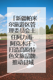 新疆帕米尔旅游区管理委员会主任阿力甫·阿克木汗：打造高原特色文旅品牌 推动县域旅游高质量发展｜第七届全国县域旅游研究成果发布系列活动