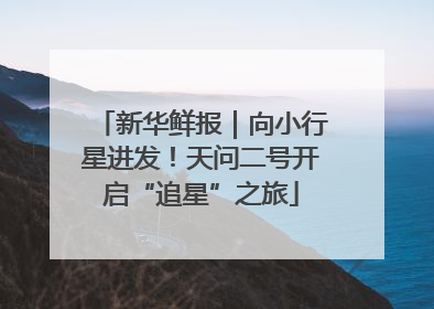 新华鲜报｜向小行星进发！天问二号开启“追星”之旅