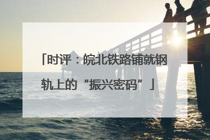 时评：皖北铁路铺就钢轨上的“振兴密码”