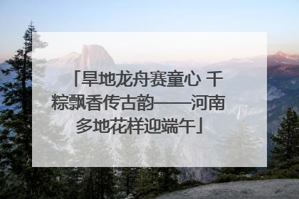 旱地龙舟赛童心 千粽飘香传古韵——河南多地花样迎端午