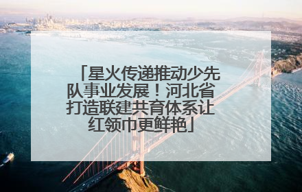 星火传递推动少先队事业发展！河北省打造联建共育体系让红领巾更鲜艳