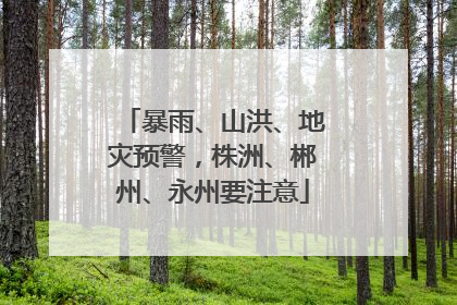 暴雨、山洪、地灾预警，株洲、郴州、永州要注意