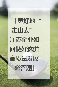 更好地“走出去” 江苏企业如何做好这道高质量发展必答题