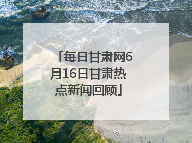 每日甘肃网6月16日甘肃热点新闻回顾