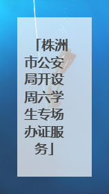 株洲市公安局开设周六学生专场办证服务