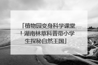 植物园变身科学课堂！湖南林草科普带小学生探秘自然王国