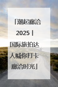 潮起廊洽2025丨国际旅拍达人喊你打卡廊洽时光