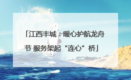 江西丰城：暖心护航龙舟节 服务架起“连心”桥