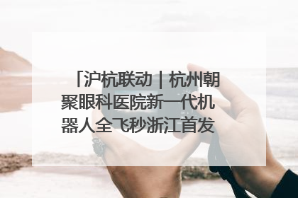 沪杭联动｜杭州朝聚眼科医院新一代机器人全飞秒浙江首发庆典仪式圆满落幕