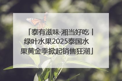 泰有滋味·湘当好吃丨绿叶水果2025泰国水果黄金季掀起销售狂潮