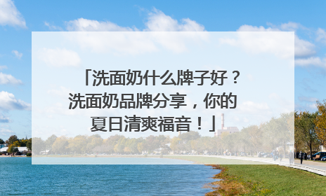 洗面奶什么牌子好？洗面奶品牌分享，你的夏日清爽福音！