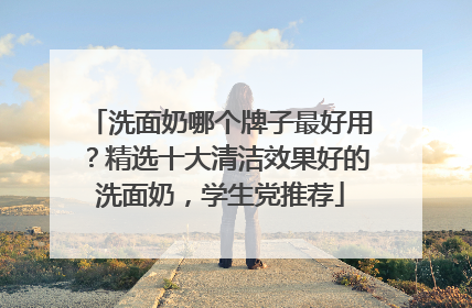 洗面奶哪个牌子最好用？精选十大清洁效果好的洗面奶，学生党推荐