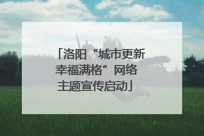 洛阳“城市更新 幸福满格”网络主题宣传启动