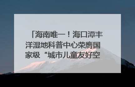 海南唯一！海口潭丰洋湿地科普中心荣膺国家级“城市儿童友好空间建设园区”称号