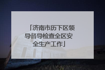 济南市历下区领导督导检查全区安全生产工作