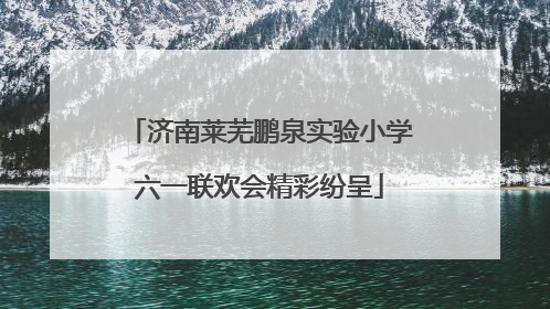 济南莱芜鹏泉实验小学六一联欢会精彩纷呈