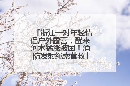 浙江一对年轻情侣户外露营，醒来河水猛涨被困！消防发射绳索营救