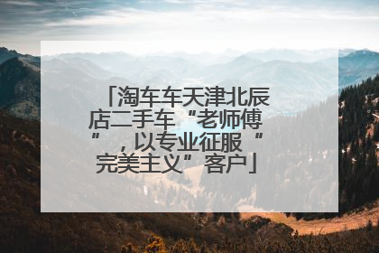 淘车车天津北辰店二手车“老师傅”，以专业征服“完美主义”客户