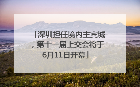 深圳担任境内主宾城，第十一届上交会将于6月11日开幕