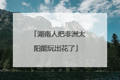 湖南人把非洲太阳能玩出花了