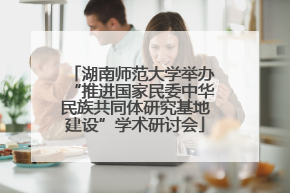 湖南师范大学举办“推进国家民委中华民族共同体研究基地建设”学术研讨会